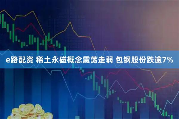 e路配资 稀土永磁概念震荡走弱 包钢股份跌逾7%