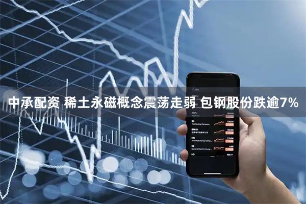 中承配资 稀土永磁概念震荡走弱 包钢股份跌逾7%