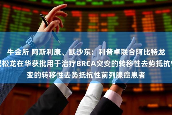 牛金所 阿斯利康、默沙东：利普卓联合阿比特龙和泼尼松或泼尼松龙在华获批用于治疗BRCA突变的转移性去势抵抗性前列腺癌患者