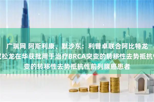 广瑞网 阿斯利康、默沙东：利普卓联合阿比特龙和泼尼松或泼尼松龙在华获批用于治疗BRCA突变的转移性去势抵抗性前列腺癌患者