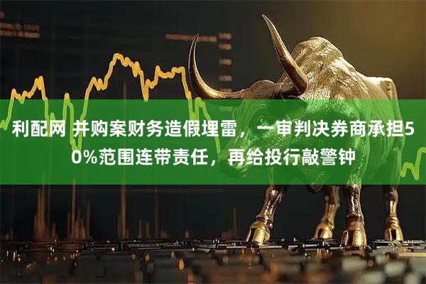 利配网 并购案财务造假埋雷，一审判决券商承担50%范围连带责任，再给投行敲警钟