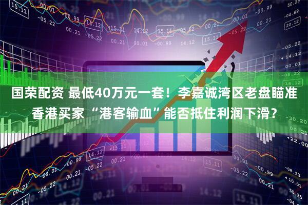 国荣配资 最低40万元一套！李嘉诚湾区老盘瞄准香港买家 “港客输血”能否抵住利润下滑？