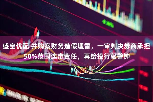盛宝优配 并购案财务造假埋雷，一审判决券商承担50%范围连带责任，再给投行敲警钟