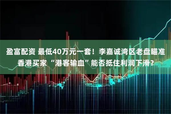 盈富配资 最低40万元一套！李嘉诚湾区老盘瞄准香港买家 “港客输血”能否抵住利润下滑？