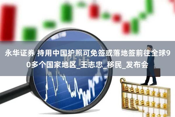 永华证券 持用中国护照可免签或落地签前往全球90多个国家地区_王志忠_移民_发布会