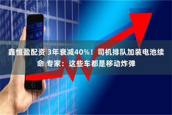 鑫恒盈配资 3年衰减40%！司机排队加装电池续命 专家：这些车都是移动炸弹