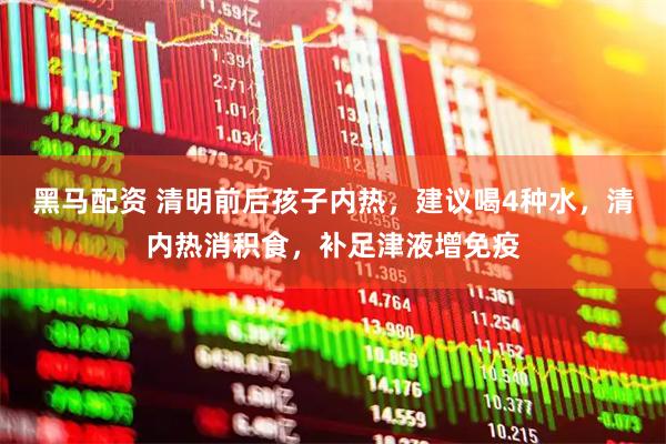 黑马配资 清明前后孩子内热，建议喝4种水，清内热消积食，补足津液增免疫