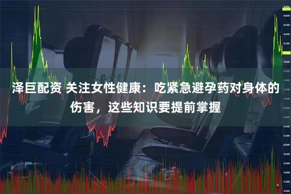 泽巨配资 关注女性健康：吃紧急避孕药对身体的伤害，这些知识要提前掌握