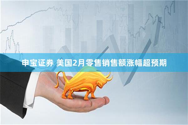 申宝证券 美国2月零售销售额涨幅超预期