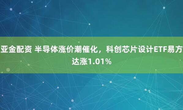亚金配资 半导体涨价潮催化，科创芯片设计ETF易方达涨1.01%