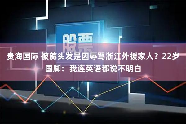贵海国际 被薅头发是因辱骂浙江外援家人？22岁国脚：我连英语都说不明白
