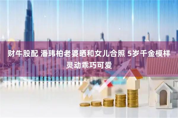 财牛股配 潘玮柏老婆晒和女儿合照 5岁千金模样灵动乖巧可爱