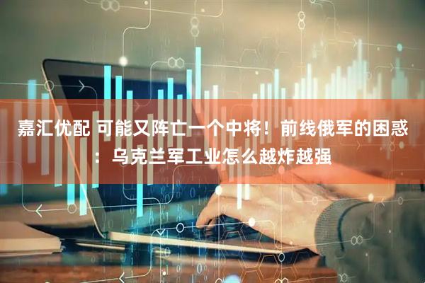 嘉汇优配 可能又阵亡一个中将！前线俄军的困惑：乌克兰军工业怎么越炸越强