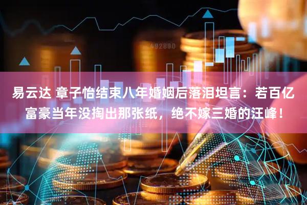 易云达 章子怡结束八年婚姻后落泪坦言：若百亿富豪当年没掏出那张纸，绝不嫁三婚的汪峰！